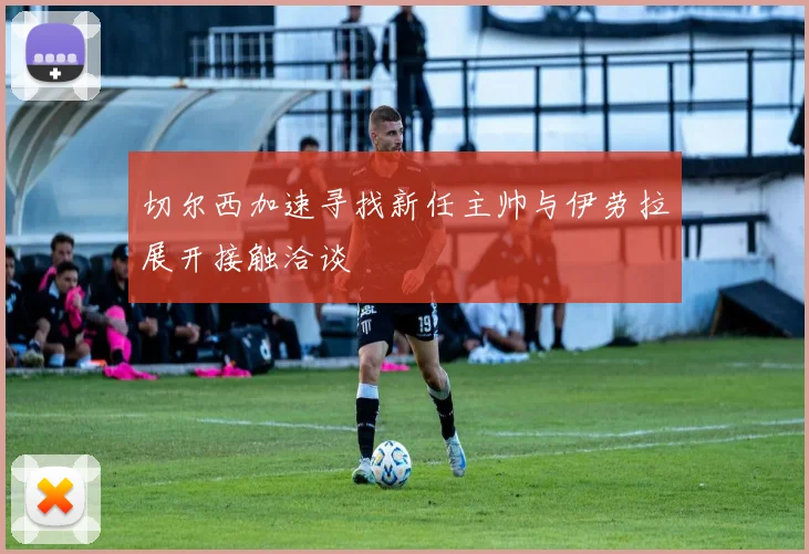 切尔西加速寻找新任主帅与伊劳拉展开接触洽谈