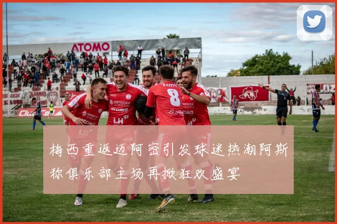 梅西重返迈阿密引发球迷热潮阿斯称俱乐部主场再掀狂欢盛宴