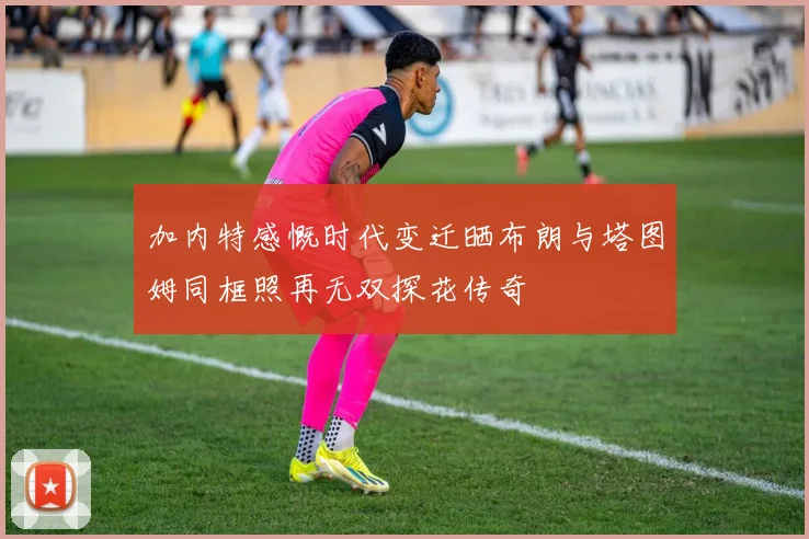 加内特感慨时代变迁晒布朗与塔图姆同框照再无双探花传奇