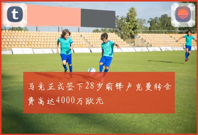 马竞正式签下28岁前锋卢克曼转会费高达4000万欧元