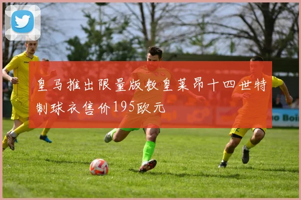 皇马推出限量版教皇莱昂十四世特制球衣售价195欧元