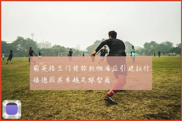 前英格兰门将称利物浦应引进拉什福德因其卓越足球智商