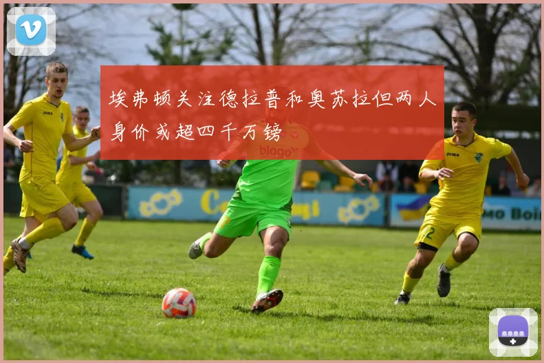 埃弗顿关注德拉普和奥苏拉但两人身价或超四千万镑
