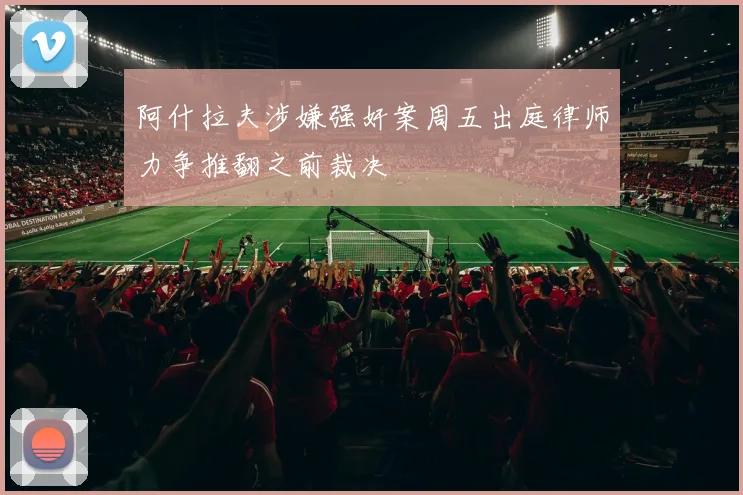 阿什拉夫涉嫌强奸案周五出庭律师力争推翻之前裁决