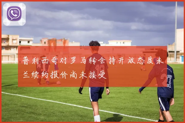 普利西奇对罗马转会持开放态度米兰续约报价尚未接受