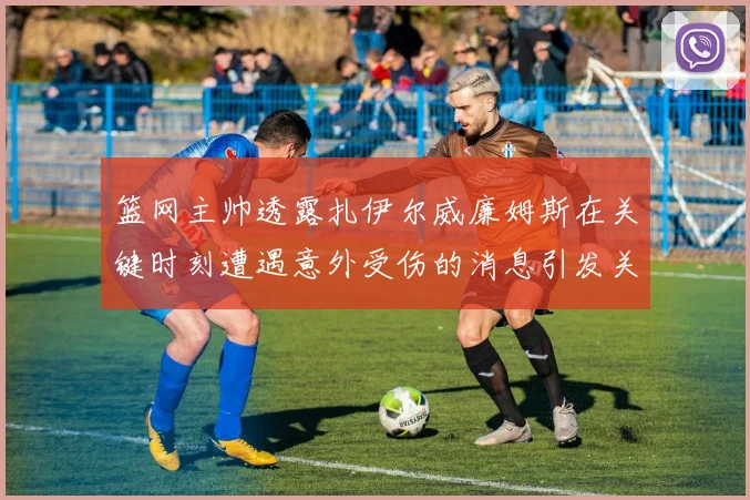 篮网主帅透露扎伊尔威廉姆斯在关键时刻遭遇意外受伤的消息引发关注