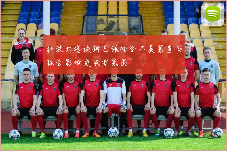 拉波尔塔谈姆巴佩转会不羡慕皇马称会影响更衣室氛围