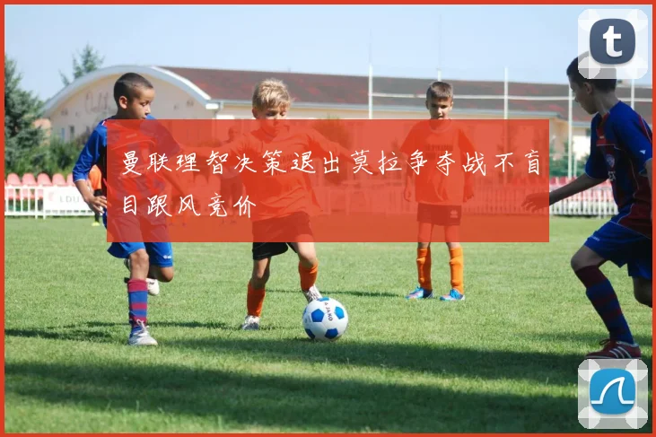 曼联理智决策退出莫拉争夺战不盲目跟风竞价