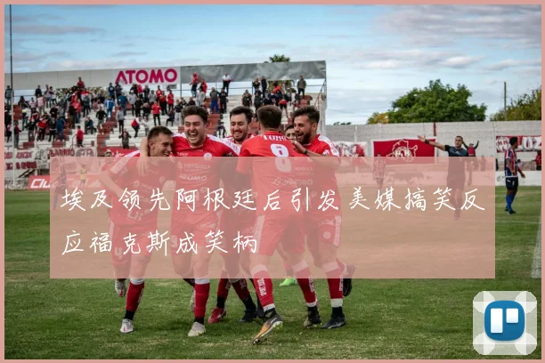 埃及领先阿根廷后引发美媒搞笑反应福克斯成笑柄