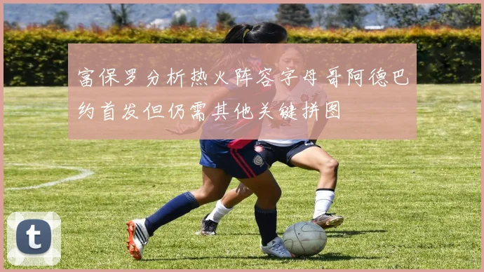 富保罗分析热火阵容字母哥阿德巴约首发但仍需其他关键拼图