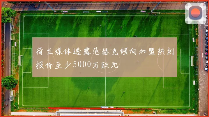 荷兰媒体透露范赫克倾向加盟热刺报价至少5000万欧元