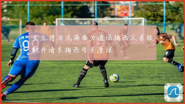 女主持泪流满面为造谣梅西父亲致歉并请求梅西母亲原谅