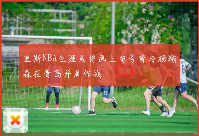 里斯NBA生涯或将画上句号曾与杨瀚森在青岛并肩作战