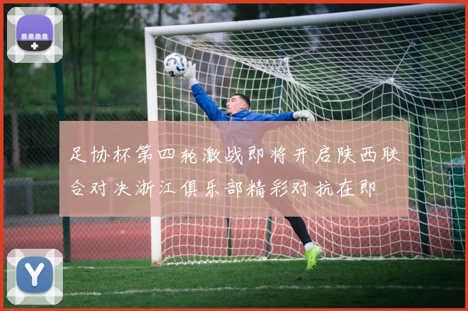 足协杯第四轮激战即将开启陕西联合对决浙江俱乐部精彩对抗在即