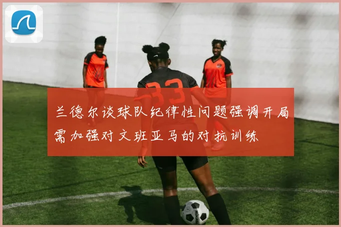 兰德尔谈球队纪律性问题强调开局需加强对文班亚马的对抗训练