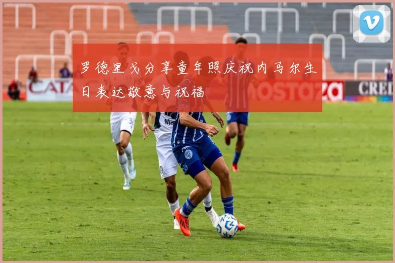 罗德里戈分享童年照庆祝内马尔生日表达敬意与祝福