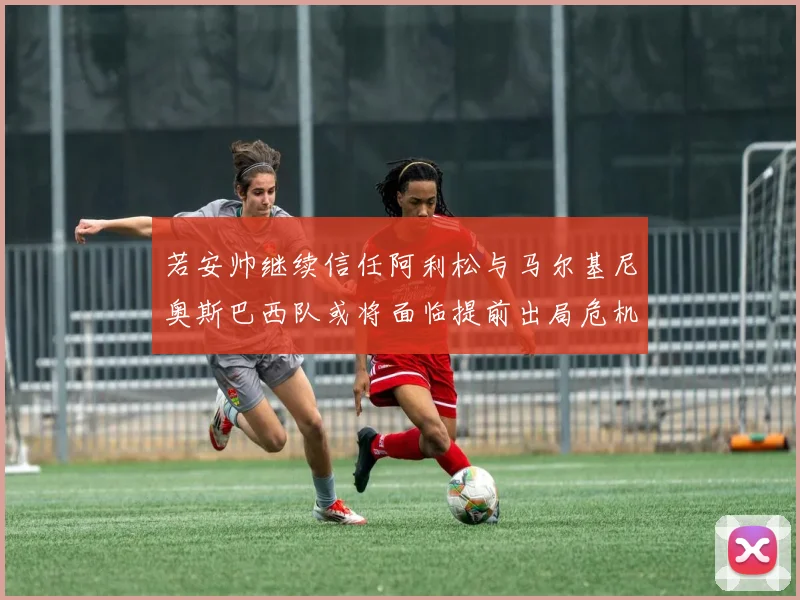 若安帅继续信任阿利松与马尔基尼奥斯巴西队或将面临提前出局危机