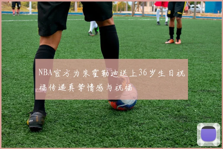 NBA官方为朱霍勒迪送上36岁生日祝福传递真挚情感与祝福
