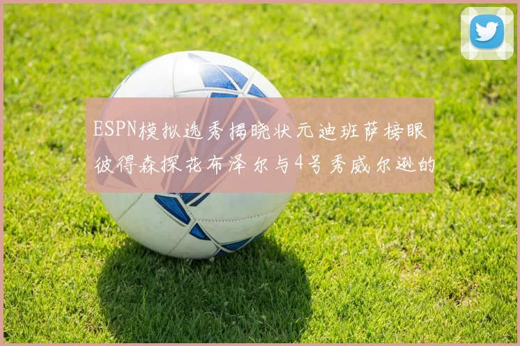 ESPN模拟选秀揭晓状元迪班萨榜眼彼得森探花布泽尔与4号秀威尔逊的精彩表现