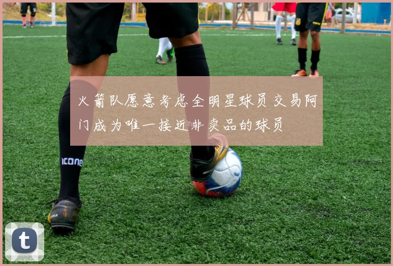 火箭队愿意考虑全明星球员交易阿门成为唯一接近非卖品的球员