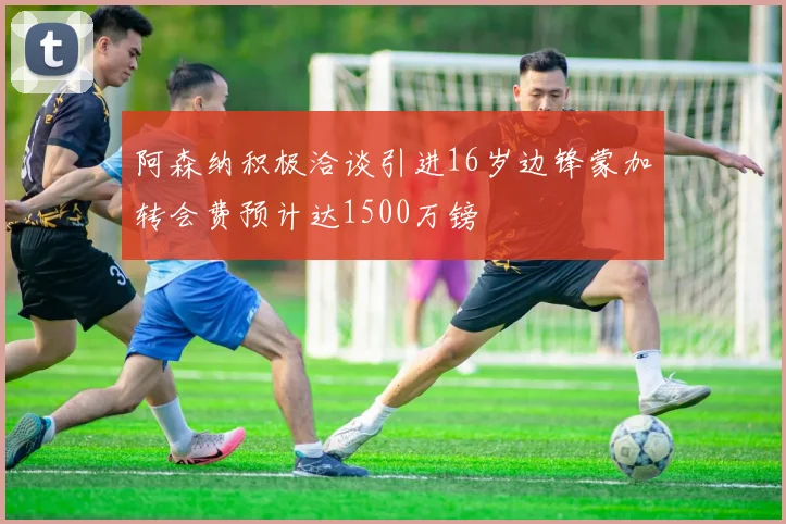阿森纳积极洽谈引进16岁边锋蒙加转会费预计达1500万镑