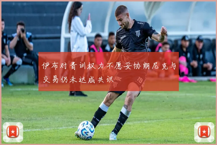 伊布对青训权力不愿妥协朗尼克与交易仍未达成共识