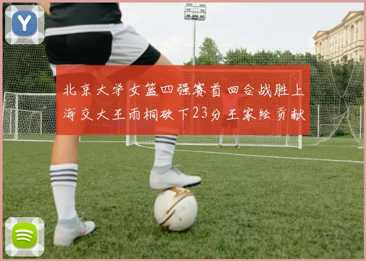 北京大学女篮四强赛首回合战胜上海交大王雨桐砍下23分王家绘贡献21分14篮板